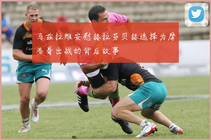 马兹拉维安慰赫拉芬贝赫选择为摩洛哥出战的背后故事
