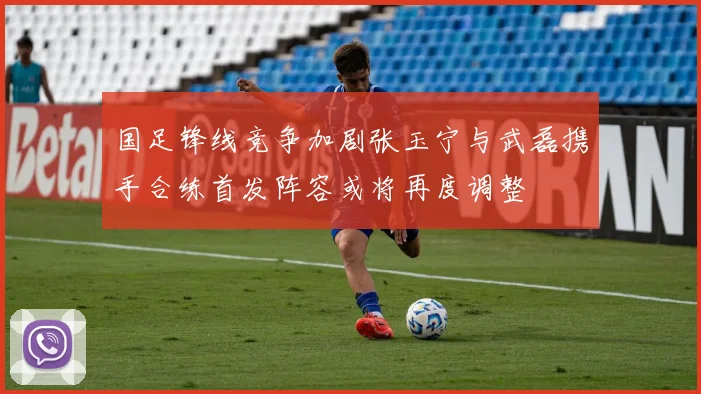 国足锋线竞争加剧张玉宁与武磊携手合练首发阵容或将再度调整