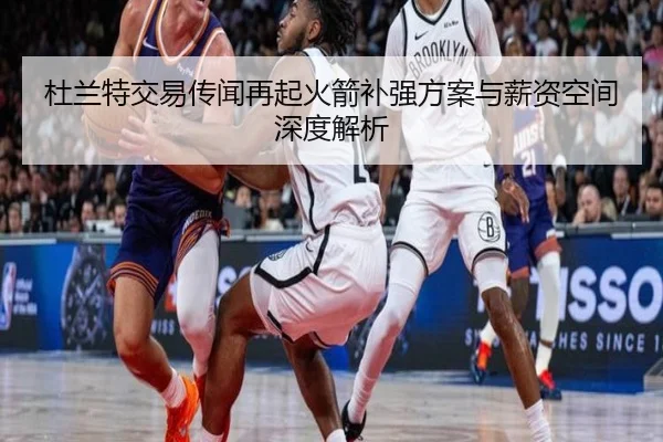 杜兰特交易传闻再起火箭补强方案与薪资空间深度解析