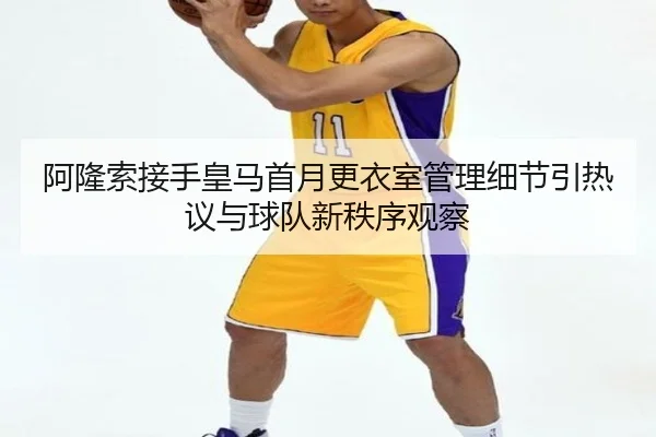 阿隆索接手皇马首月更衣室管理细节引热议与球队新秩序观察